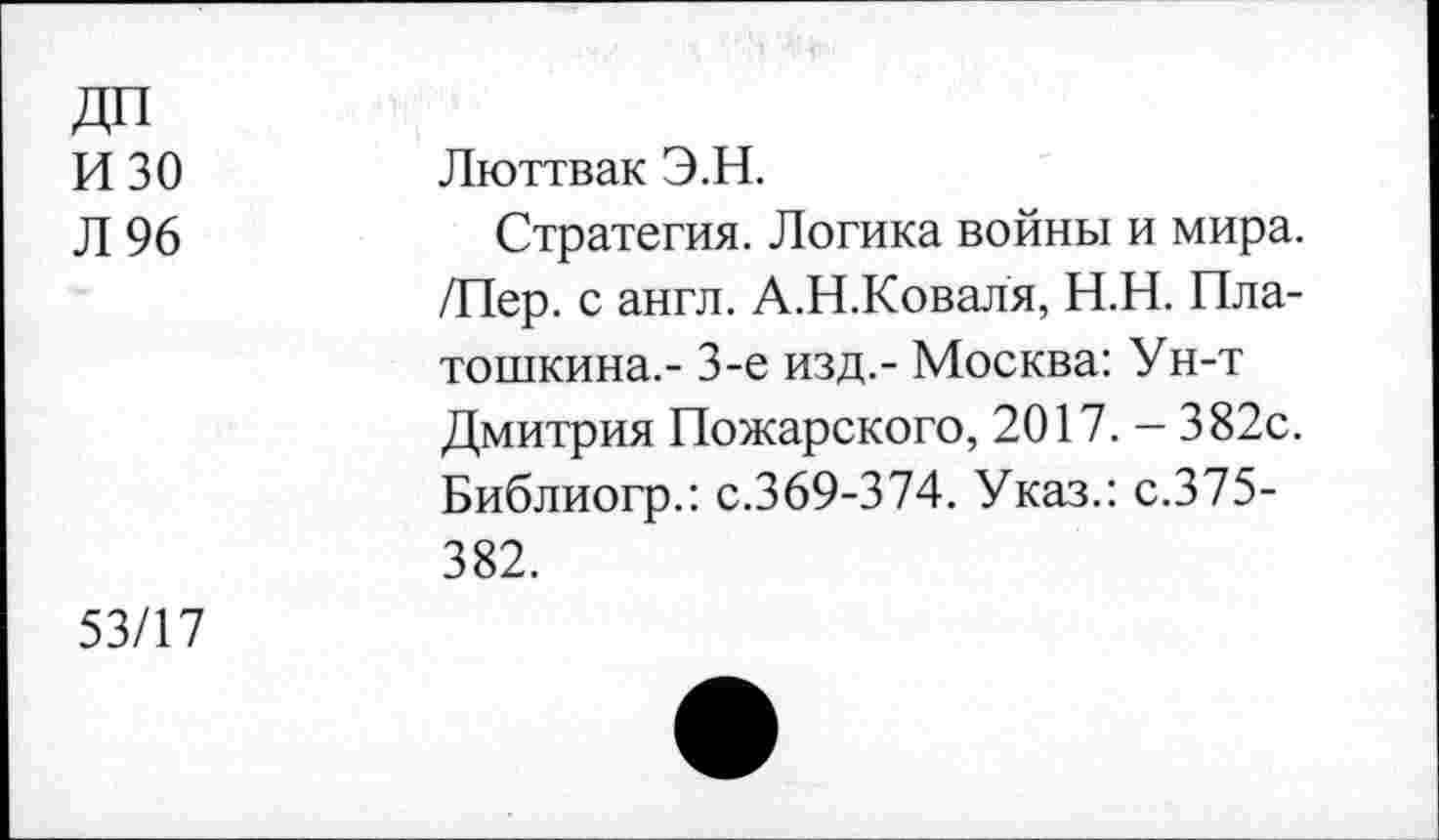 ﻿ДП изо
Л 96
Люттвак Э.Н.
Стратегия. Логика войны и мира. /Пер. с англ. А.Н.Коваля, Н.Н. Пла-тошкина.- 3-е изд,- Москва: Ун-т Дмитрия Пожарского, 2017. - 382с. Библиогр.: с.369-374. Указ.: с.375-382.
53/17